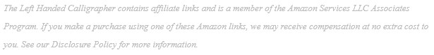 The Left Handed Calligrapher contains affiliate links and is a member of the Amazon Services LLC Associates Program. If you make a purchase using one of these Amazon links, we may receive compensation at no extra cost to you. See our Disclosure Policy for more information.